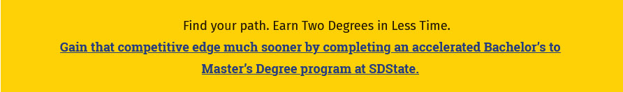 Find your path. Earn Two Degrees in Less Time. Gain that competitive edge much sooner by completing an accelerated Bachelor's to Master's Degree program at SDState.
